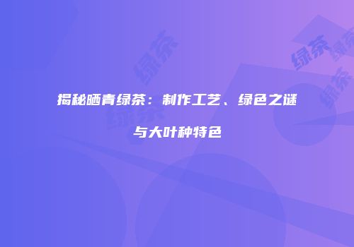 揭秘晒青绿茶：制作工艺、绿色之谜与大叶种特色