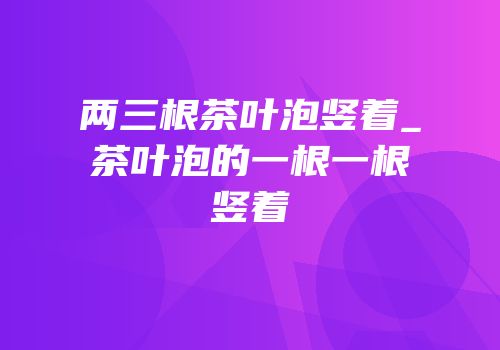 两三根茶叶泡竖着_茶叶泡的一根一根竖着