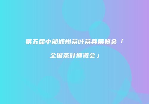 第五届中部郑州茶叶茶具展览会「全国茶叶博览会」