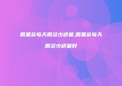 喝黑茶每天喝多少适量,喝黑茶每天喝多少适量好
