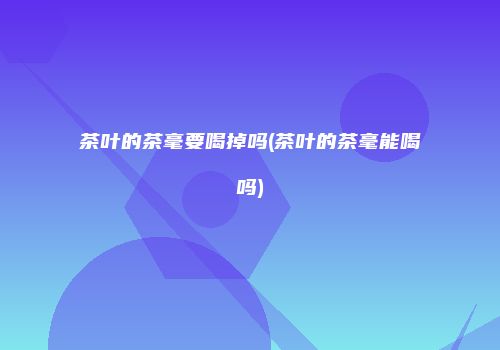 茶叶的茶毫要喝掉吗(茶叶的茶毫能喝吗)