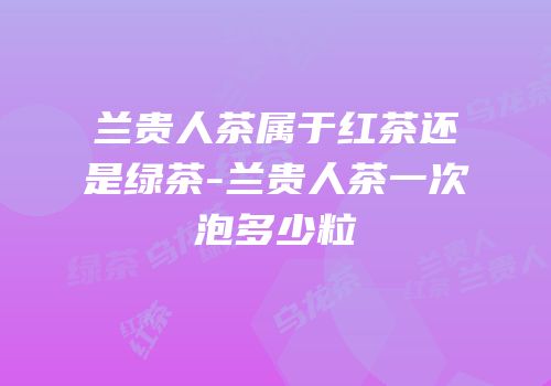 兰贵人茶属于红茶还是绿茶-兰贵人茶一次泡多少粒