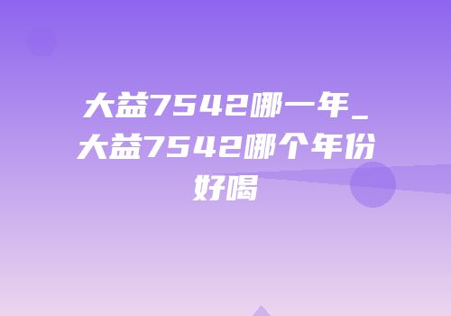 大益7542哪一年_大益7542哪个年份好喝
