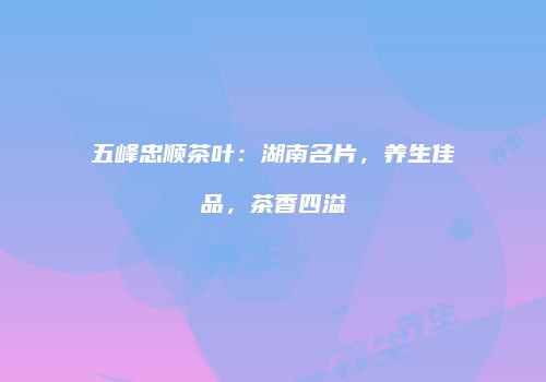 五峰忠顺茶叶：湖南名片，养生佳品，茶香四溢