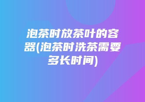 泡茶时放茶叶的容器(泡茶时洗茶需要多长时间)