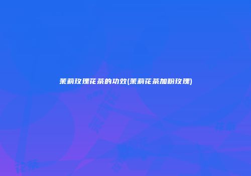 茉莉玫瑰花茶的功效(茉莉花茶加粉玫瑰)