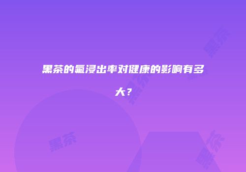 黑茶的氟浸出率对健康的影响有多大？