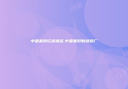 中国最好红茶排名,中国最好的绿茶厂