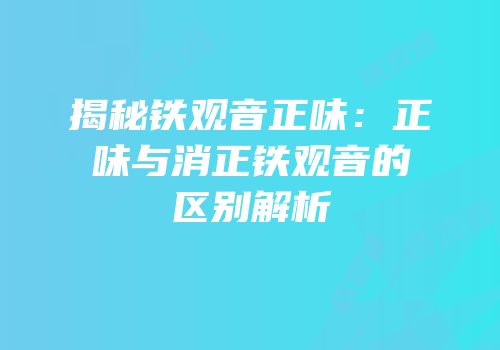 揭秘铁观音正味：正味与消正铁观音的区别解析
