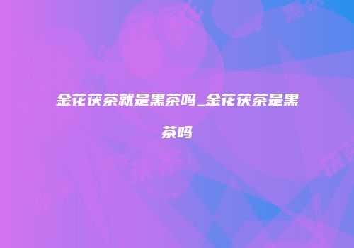 金花茯茶就是黑茶吗_金花茯茶是黑茶吗