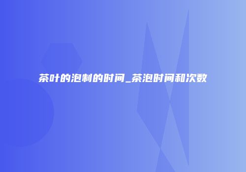茶叶的泡制的时间_茶泡时间和次数