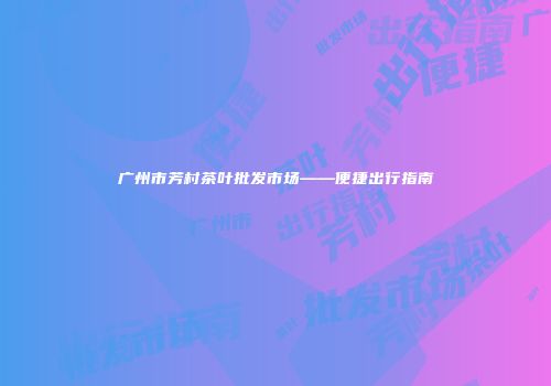 广州市芳村茶叶批发市场——便捷出行指南