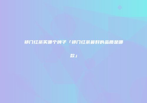 祁门红茶买哪个牌子「祁门红茶最好的品质是哪款」