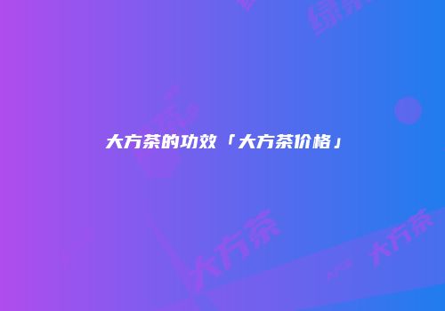 大方茶的功效「大方茶价格」