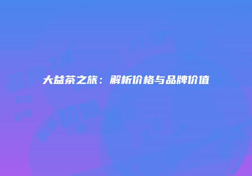 大益茶之旅：解析价格与品牌价值
