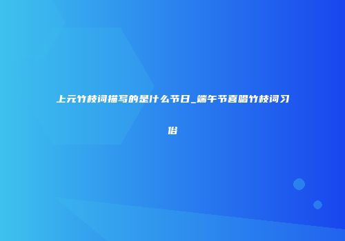 上元竹枝词描写的是什么节日_端午节喜唱竹枝词习俗