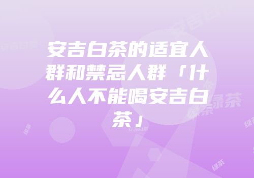 安吉白茶的适宜人群和禁忌人群「什么人不能喝安吉白茶」