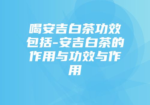 喝安吉白茶功效包括-安吉白茶的作用与功效与作用