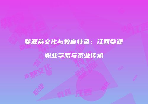 婺源茶文化与教育特色：江西婺源职业学院与茶业传承