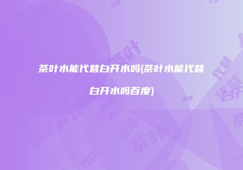茶叶水能代替白开水吗(茶叶水能代替白开水吗百度)