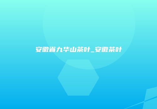 安徽省九华山茶叶_安徽茶叶