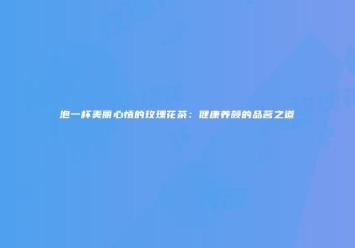 泡一杯美丽心情的玫瑰花茶：健康养颜的品茗之道