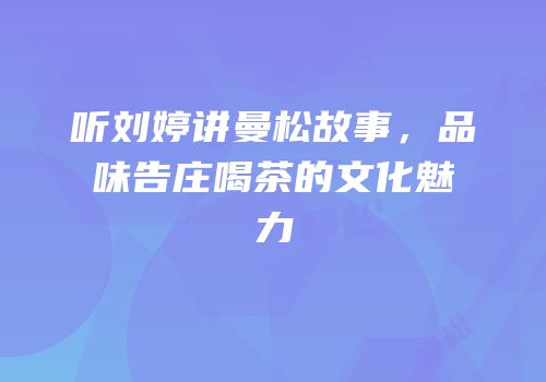 听刘婷讲曼松故事，品味告庄喝茶的文化魅力