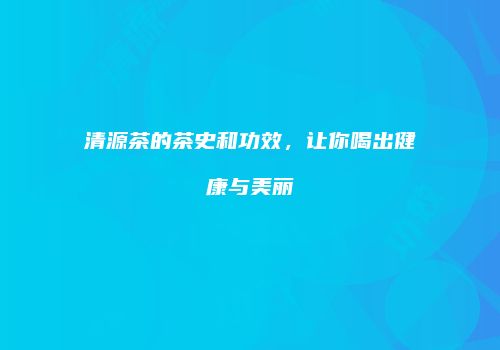 清源茶的茶史和功效，让你喝出健康与美丽
