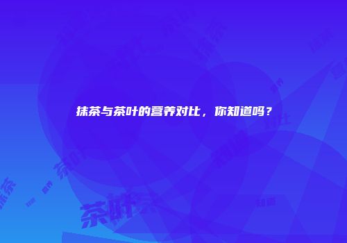 抹茶与茶叶的营养对比，你知道吗？