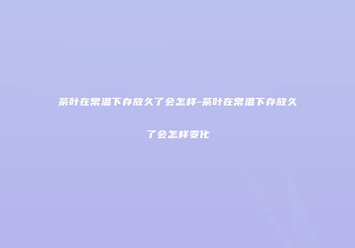 茶叶在常温下存放久了会怎样-茶叶在常温下存放久了会怎样变化