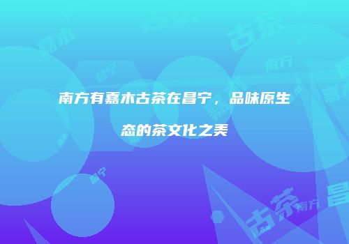 南方有嘉木古茶在昌宁，品味原生态的茶文化之美