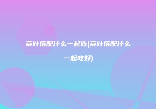 茶叶搭配什么一起吃(茶叶搭配什么一起吃好)