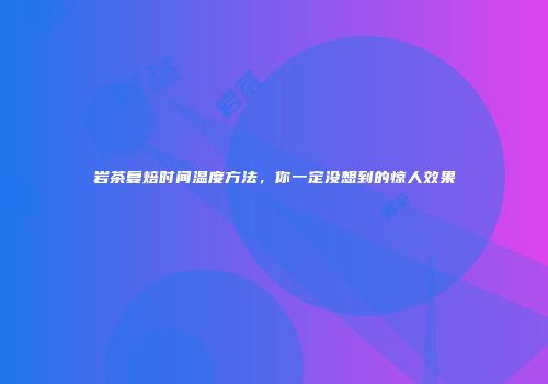 岩茶复焙时间温度方法，你一定没想到的惊人效果