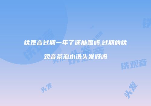 铁观音过期一年了还能喝吗,过期的铁观音茶泡水洗头发好吗