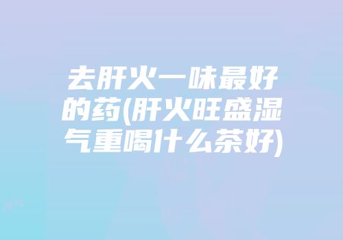 去肝火一味最好的药(肝火旺盛湿气重喝什么茶好)