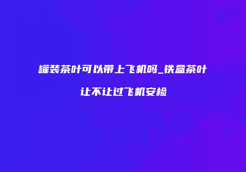 罐装茶叶可以带上飞机吗_铁盒茶叶让不让过飞机安检