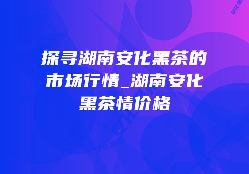 探寻湖南安化黑茶的市场行情_湖南安化黑茶情价格