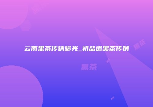 云南黑茶传销曝光_初品道黑茶传销