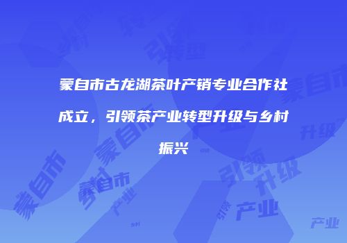 蒙自市古龙湖茶叶产销专业合作社成立，引领茶产业转型升级与乡村振兴