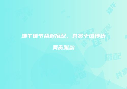 端午佳节茶粽搭配，共赏中国传统美食雅韵
