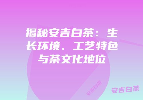 揭秘安吉白茶：生长环境、工艺特色与茶文化地位