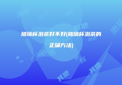玻璃杯泡茶好不好(玻璃杯泡茶的正确方法)