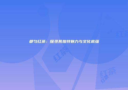 都匀红茶：探寻其独特魅力与文化底蕴