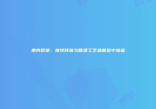 鬼肉岩茶：独特环境与精湛工艺造就茶中珍品
