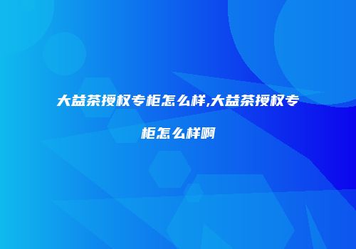 大益茶授权专柜怎么样,大益茶授权专柜怎么样啊