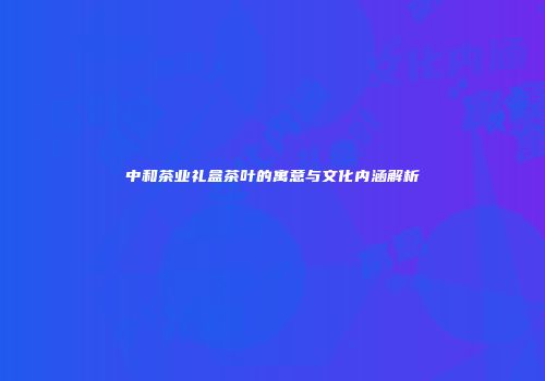 中和茶业礼盒茶叶的寓意与文化内涵解析