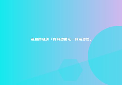 茶越喝越淡「时间也能让一杯茶变淡」