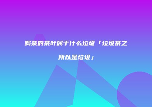 喝茶的茶叶属于什么垃圾「垃圾茶之所以是垃圾」