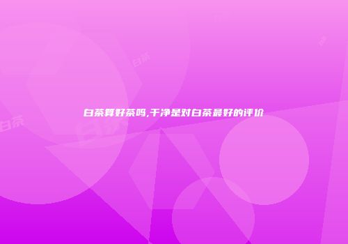 白茶算好茶吗,干净是对白茶最好的评价