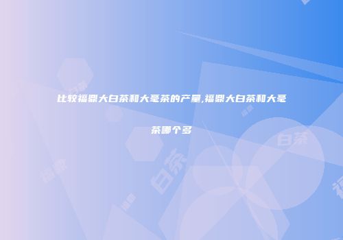 比较福鼎大白茶和大毫茶的产量,福鼎大白茶和大毫茶哪个多